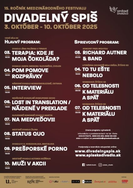 15. ročník medzinárodného festivalu DIVADLENÝ SPIŠ3. október – 10. október 2025
Hlavný program (Veľká sála SD):

3. október, piatok 18:30: Divadlo Jána Palárika v Trnave – Terapia: Kde je moja čokoláda?
4. október, sobota 16:00: Divadlo Jozefa Gregora Tajovského, Zvolen – Pom Pomove rozprávky
5. október, nedeľa 19:00: Národní divadlo moravskoslezské, Ostrava – Interview
6. október, pondelok 19:00: Nezávislé divadelné zoskupenie Odivo – Lost in Translation / Nájdené v preklade
7. október, utorok 19:00: Slovenské komorné divadlo Martin – Na medveďov!!!
8. október, streda 19:00: Mestské divadlo Žilina – Status Quo
9. október, štvrtok 19:00: Divadlo P. O. Hviezdoslava, Bratislava – Prešporské porno
10. október, piatok 19:00: Mestské divadlo ACTORES Rožňava – Muži v akcii
Sprievodný program:
3. október, piatok 20:30: Koncert pred Redutou – Richard Autner & Band
4. október, sobota 18:00: Literárna kaviareň Mila Kráľa, Štúdio SD – To tu ešte nebolo
6. október, pondelok 8:30: Workshop Štúdio SD – Od telesnosti k materiálu a späť
7. október, utorok 8:30: Workshop Štúdio SD – Od telesnosti k materiálu a späť
Ďalšie informácie:
Zmena programu vyhradená.
Predpredaj a rezervácie vstupeniek online: www.divadelnyspis.sk, www.spisskedivadlo.sk
Kontakty na rezervácie: tel. čísla 053/4173275, 0903 682 438, 0948 184 643, alebo e-mail na prevadzka@spisskedivadlo.sk
Logá partnerov a podporovateľov sú umiestnené v spodnej časti plagátu.
Na pravom hornom rohu je logo Spišského divadla.